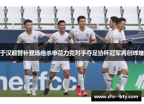 于汉超替补登场绝杀申花力克对手夺足协杯冠军再创辉煌