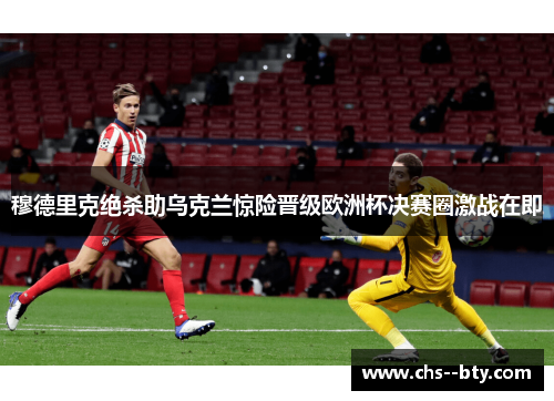 穆德里克绝杀助乌克兰惊险晋级欧洲杯决赛圈激战在即