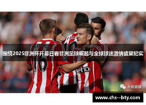 围绕2025非洲杯开幕日看非洲足球崛起与全球球迷激情盛宴纪实