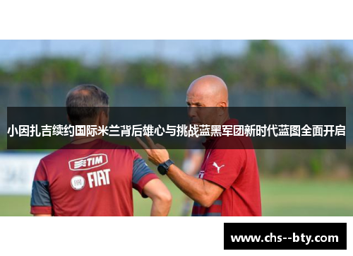 小因扎吉续约国际米兰背后雄心与挑战蓝黑军团新时代蓝图全面开启 小因扎吉续约国际米兰背后雄心与挑战蓝黑军团新时代蓝图全面开启