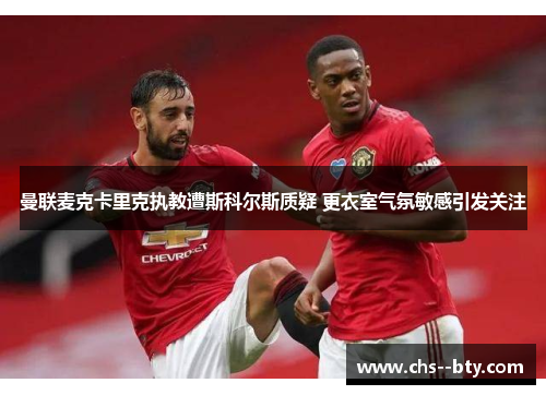 曼联麦克卡里克执教遭斯科尔斯质疑 更衣室气氛敏感引发关注